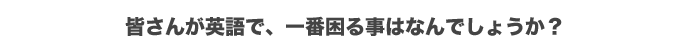 皆さんが英語で一番困ること